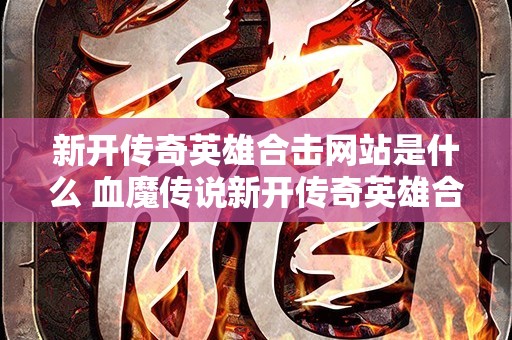 新开传奇英雄合击网站是什么 血魔传说新开传奇英雄合击网站，与恶魔共舞的冒险之旅