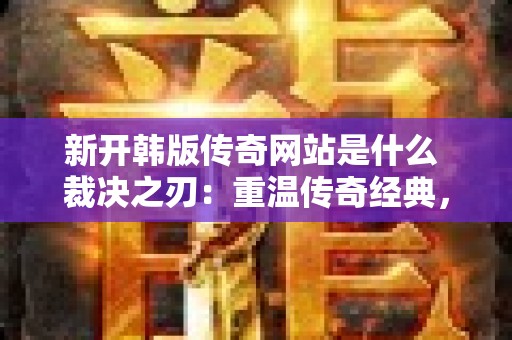 新开韩版传奇网站是什么 裁决之刃：重温传奇经典，开启全新韩版冒险