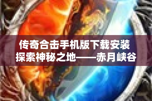 传奇合击手机版下载安装 探索神秘之地——赤月峡谷，畅玩传奇合击手机版