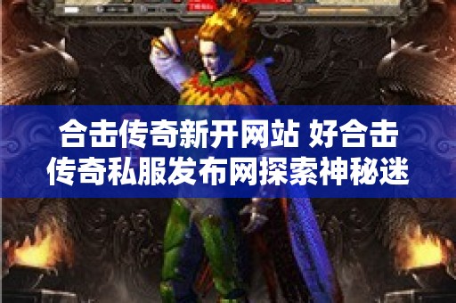 合击传奇新开网站 好合击传奇私服发布网探索神秘迷宫，挑战邪恶蛇妖！