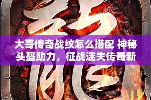 大哥传奇战纹怎么搭配 神秘头盔助力，征战迷失传奇新篇章