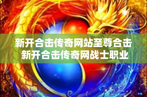 新开合击传奇网站至尊合击 新开合击传奇网战士职业的玩法解析