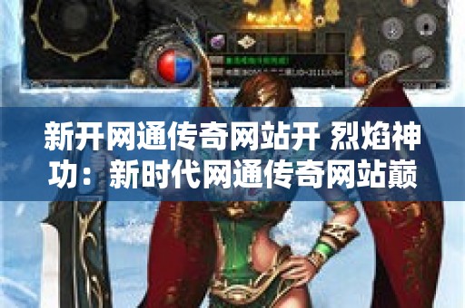 新开网通传奇网站开 烈焰神功：新时代网通传奇网站巅峰之作，重温传奇经典，探寻烈焰神功奥秘