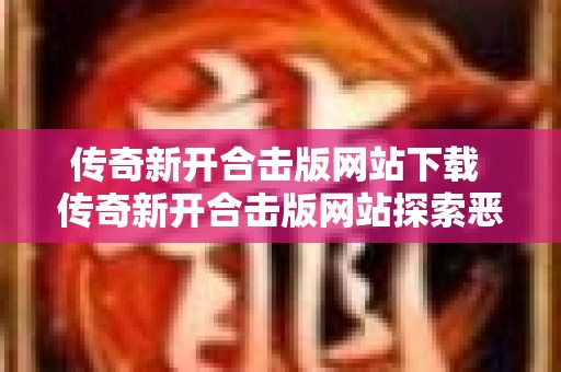 传奇新开合击版网站下载 传奇新开合击版网站探索恶魔之洞，挑战邪恶魔王！